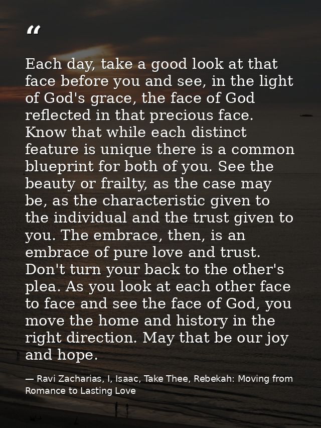 Each day, take a good look at that face before you and see, in the light of God's grace, the face of God reflected in th — Ravi Zacharias, I, Isaac, Take Thee, Rebekah: Moving from Romance to Lasting Love
