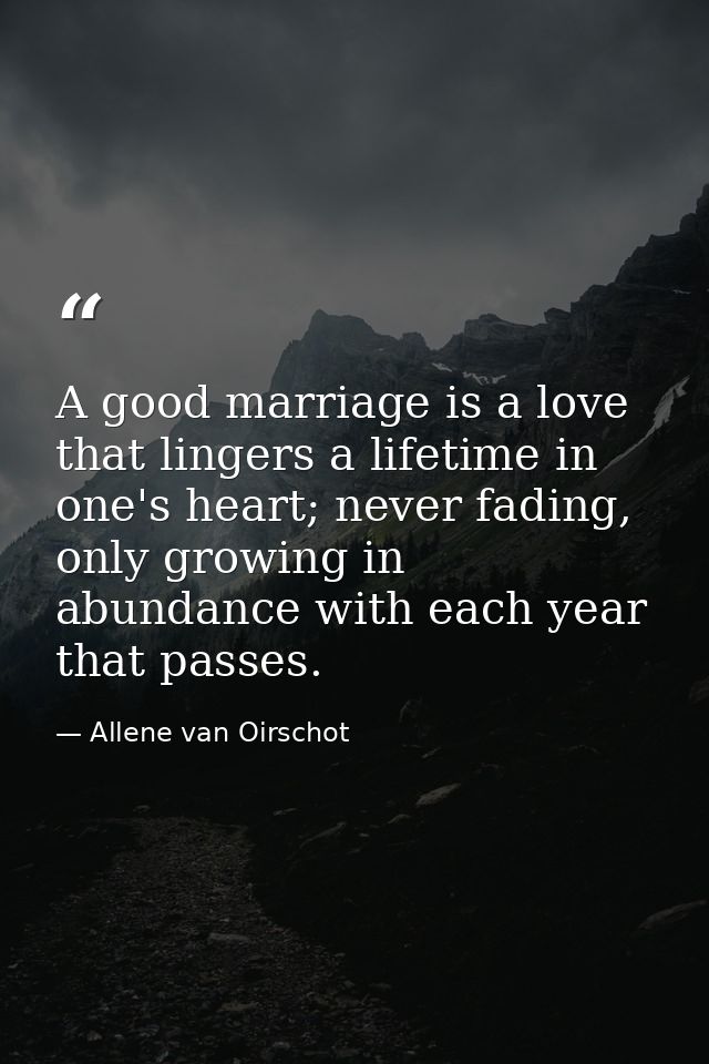 A good marriage is a love that lingers a lifetime in one's heart; never fading, only growing in abundance with each year — Allene van Oirschot