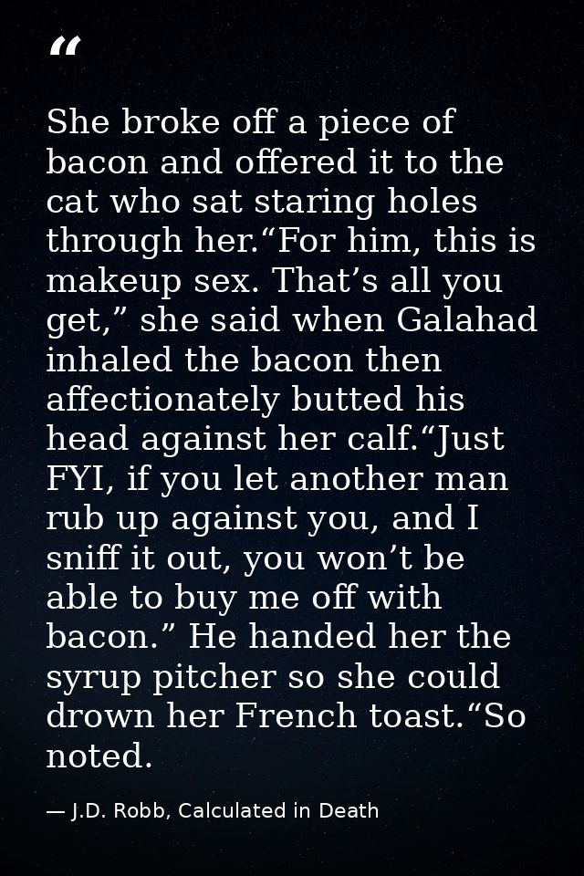 She broke off a piece of bacon and offered it to the cat who sat staring holes through her.“For him, this is makeup sex. — J.D. Robb, Calculated in Death