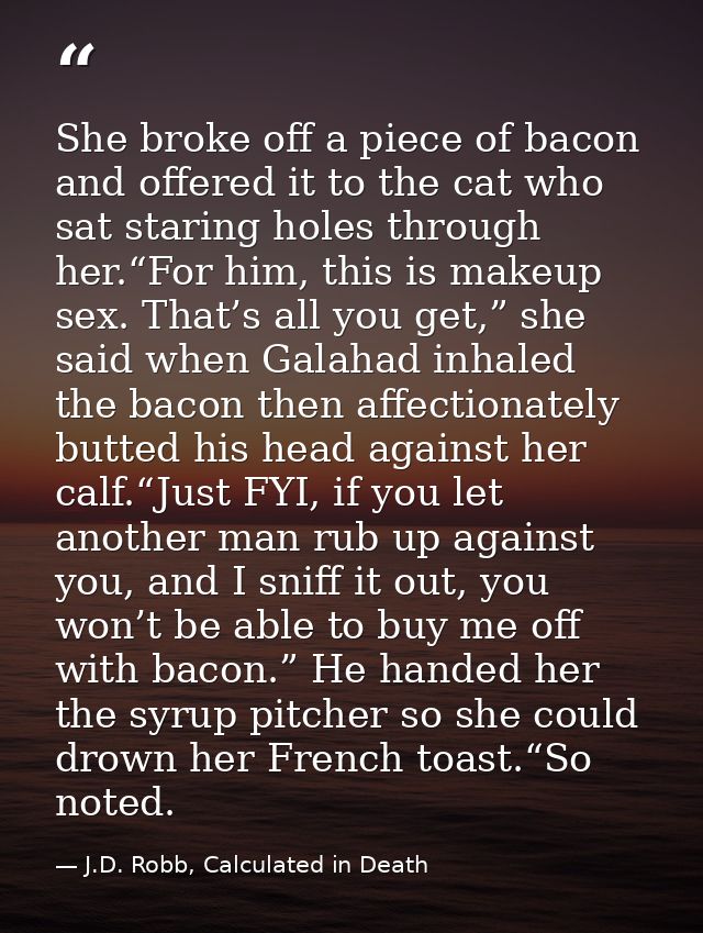 She broke off a piece of bacon and offered it to the cat who sat staring holes through her.“For him, this is makeup sex. — J.D. Robb, Calculated in Death