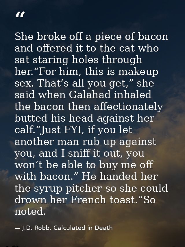 She broke off a piece of bacon and offered it to the cat who sat staring holes through her.“For him, this is makeup sex. — J.D. Robb, Calculated in Death