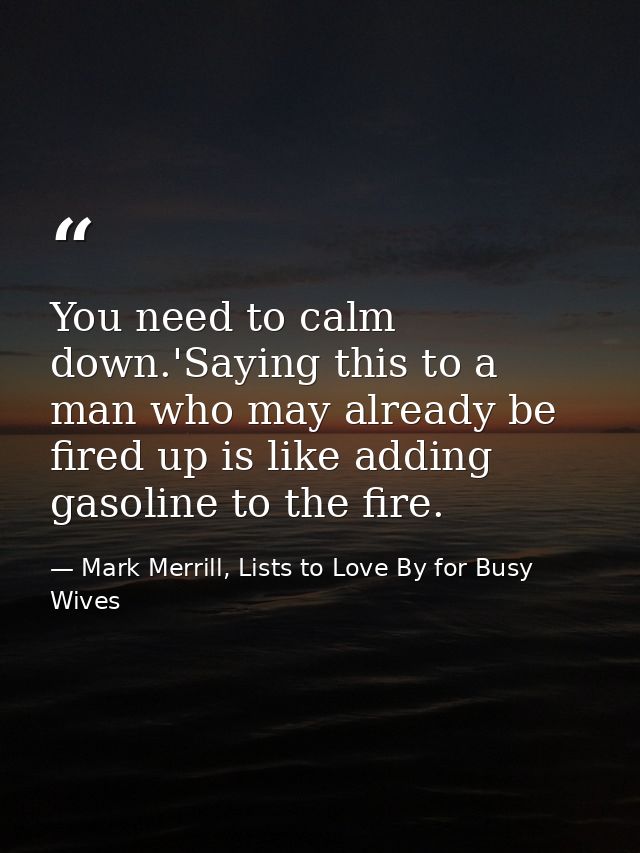 You need to calm down.'Saying this to a man who may already be fired up is like adding gasoline to the fire. — Mark Merrill, Lists to Love By for Busy Wives