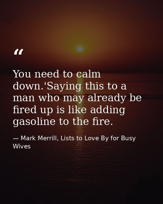 You need to calm down.'Saying this to a man who may already be fired up is like adding gasoline to the fire. — Mark Merrill, Lists to Love By for Busy Wives