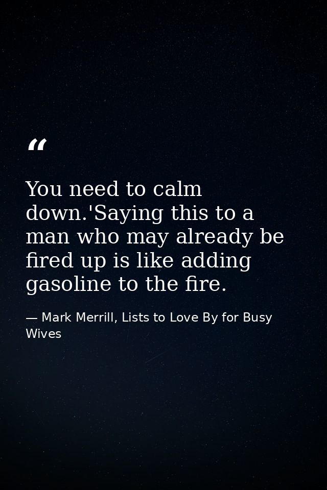 You need to calm down.'Saying this to a man who may already be fired up is like adding gasoline to the fire. — Mark Merrill, Lists to Love By for Busy Wives