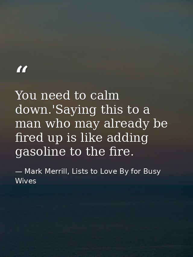 You need to calm down.'Saying this to a man who may already be fired up is like adding gasoline to the fire. — Mark Merrill, Lists to Love By for Busy Wives