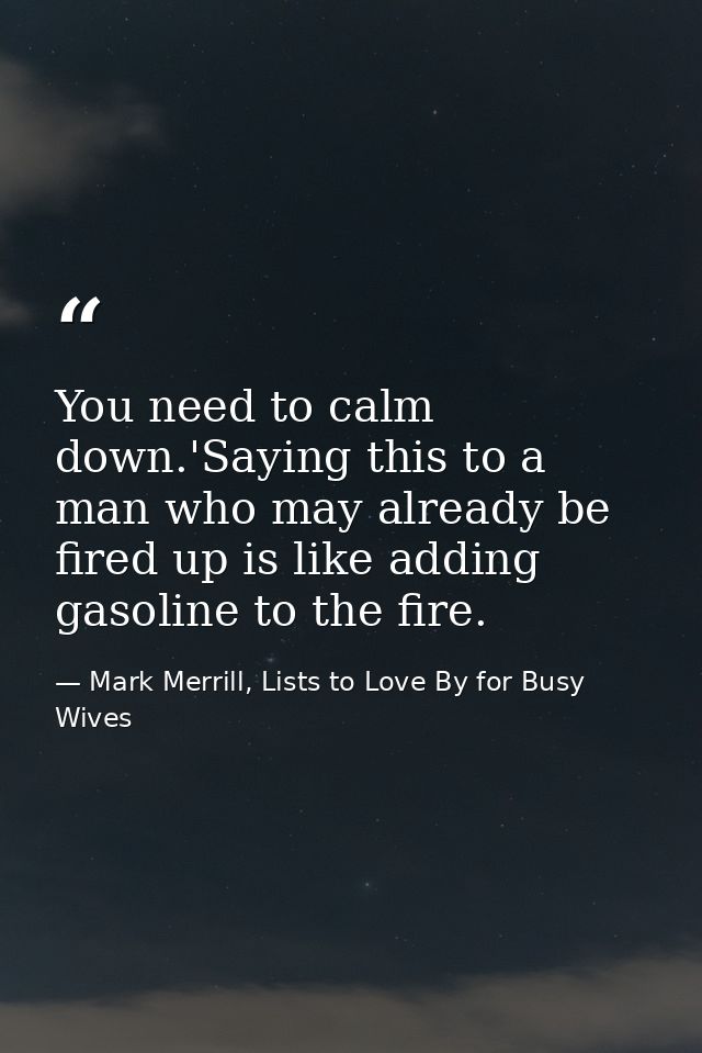 You need to calm down.'Saying this to a man who may already be fired up is like adding gasoline to the fire. — Mark Merrill, Lists to Love By for Busy Wives