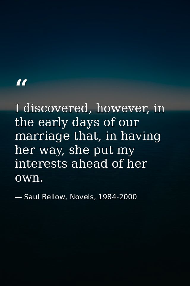 I discovered, however, in the early days of our marriage that, in having her way, she put my interests ahead of her own. — Saul Bellow, Novels, 1984-2000