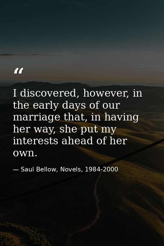I discovered, however, in the early days of our marriage that, in having her way, she put my interests ahead of her own. — Saul Bellow, Novels, 1984-2000