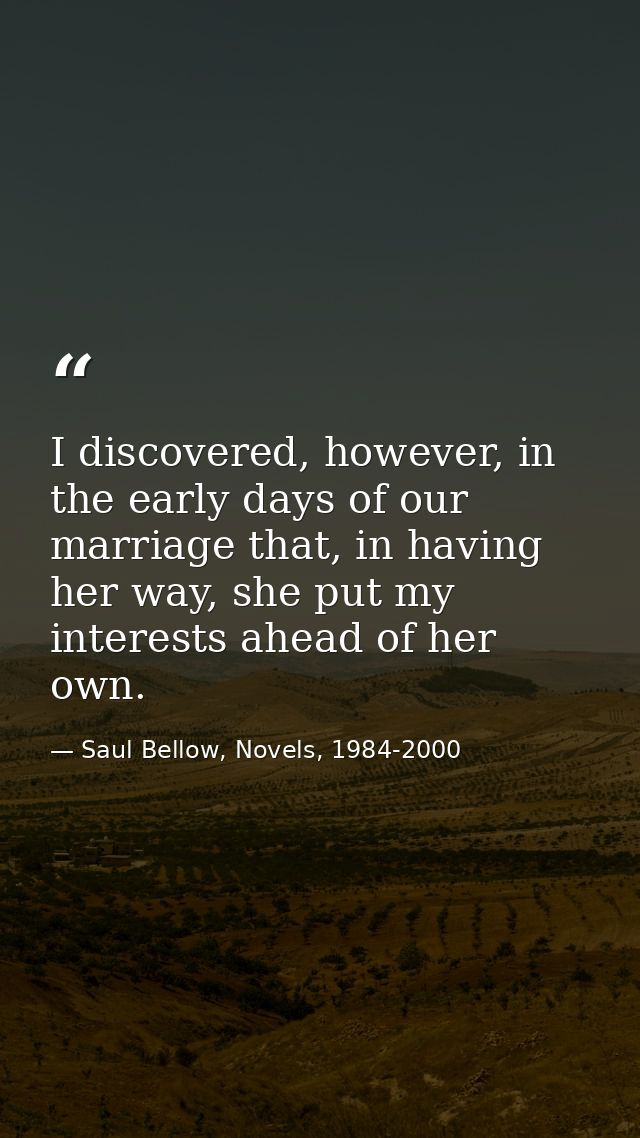 I discovered, however, in the early days of our marriage that, in having her way, she put my interests ahead of her own. — Saul Bellow, Novels, 1984-2000