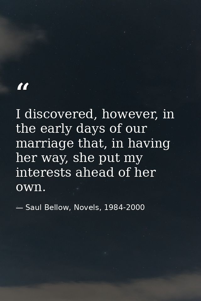 I discovered, however, in the early days of our marriage that, in having her way, she put my interests ahead of her own. — Saul Bellow, Novels, 1984-2000