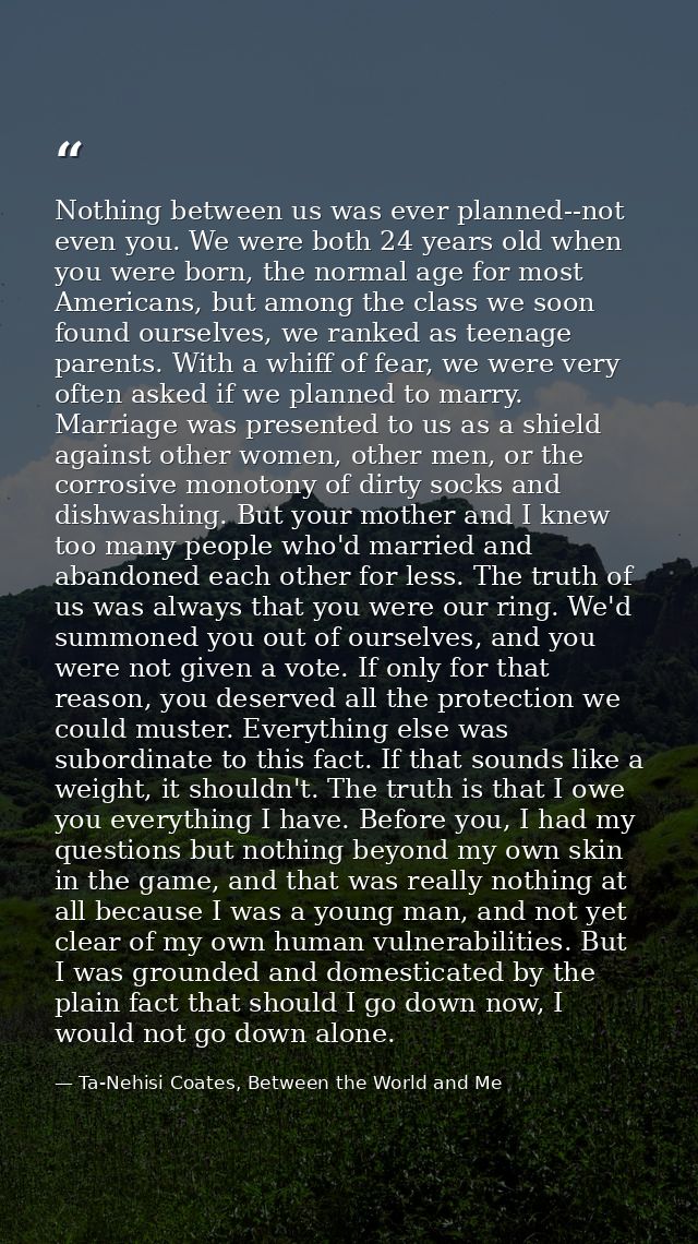 Nothing between us was ever planned--not even you. We were both 24 years old when you were born, the normal age for most — Ta-Nehisi Coates, Between the World and Me
