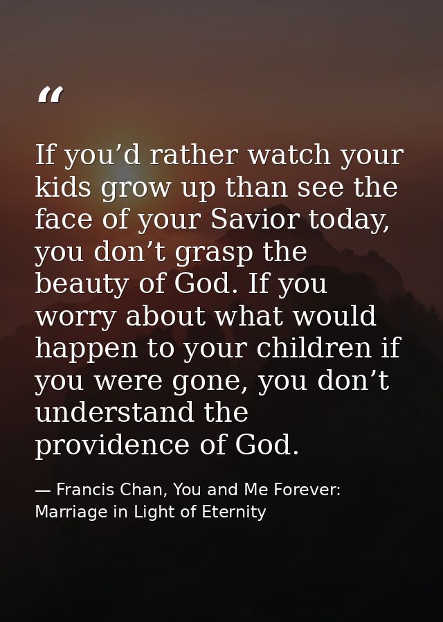 If you’d rather watch your kids grow up than see the face of your Savior today, you don’t grasp the beauty of God. If yo — Francis Chan, You and Me Forever: Marriage in Light of Eternity