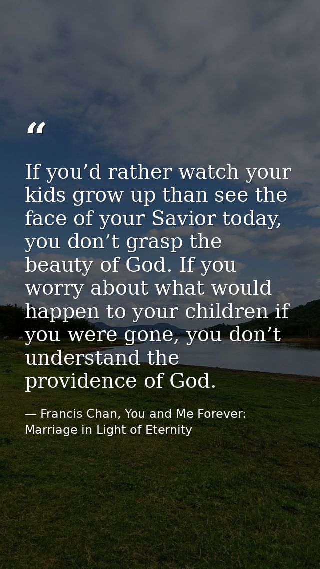 If you’d rather watch your kids grow up than see the face of your Savior today, you don’t grasp the beauty of God. If yo — Francis Chan, You and Me Forever: Marriage in Light of Eternity