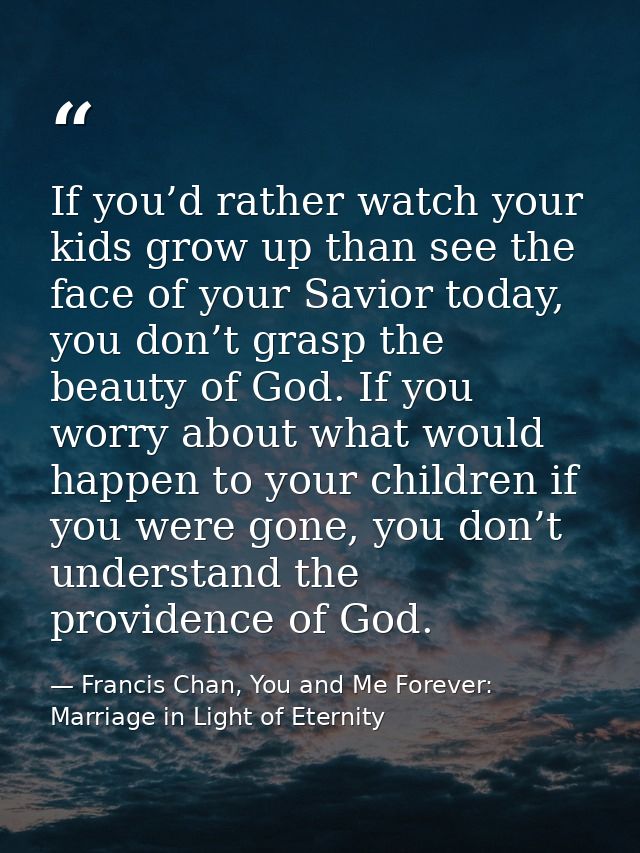 If you’d rather watch your kids grow up than see the face of your Savior today, you don’t grasp the beauty of God. If yo — Francis Chan, You and Me Forever: Marriage in Light of Eternity