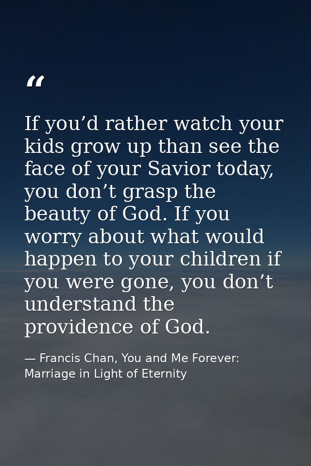 If you’d rather watch your kids grow up than see the face of your Savior today, you don’t grasp the beauty of God. If yo — Francis Chan, You and Me Forever: Marriage in Light of Eternity