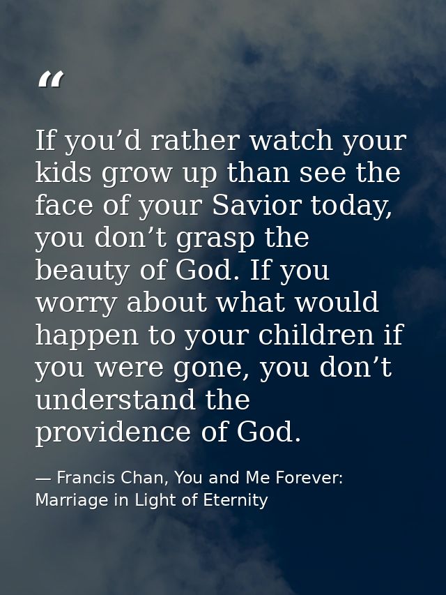 If you’d rather watch your kids grow up than see the face of your Savior today, you don’t grasp the beauty of God. If yo — Francis Chan, You and Me Forever: Marriage in Light of Eternity
