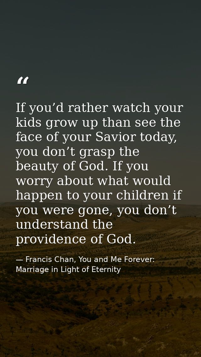 If you’d rather watch your kids grow up than see the face of your Savior today, you don’t grasp the beauty of God. If yo — Francis Chan, You and Me Forever: Marriage in Light of Eternity
