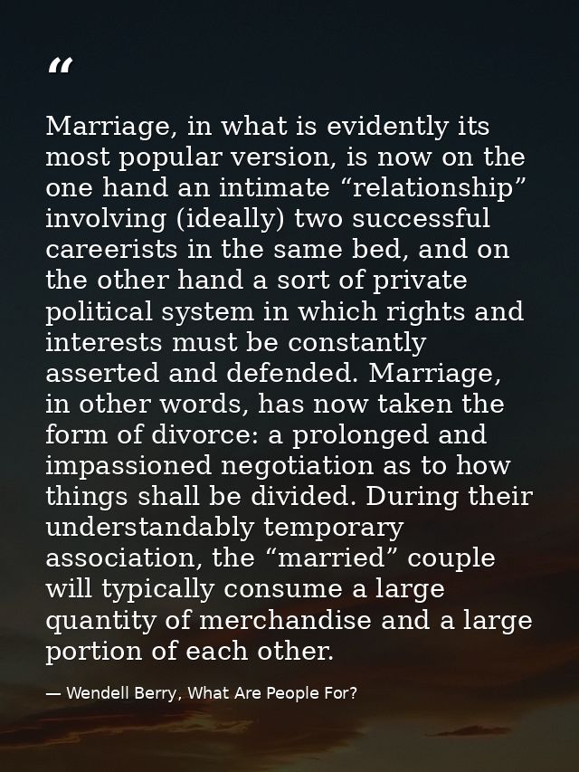 Marriage, in what is evidently its most popular version, is now on the one hand an intimate “relationship” involving (id — Wendell Berry, What Are People For?