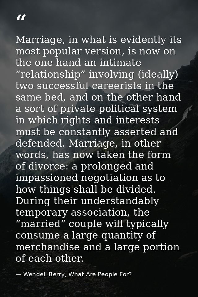 Marriage, in what is evidently its most popular version, is now on the one hand an intimate “relationship” involving (id — Wendell Berry, What Are People For?