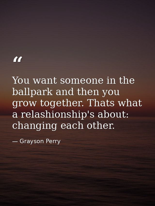 You want someone in the ballpark and then you grow together. Thats what a relashionship's about: changing each other. — Grayson Perry