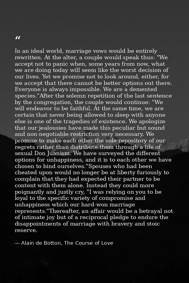 In an ideal world, marriage vows would be entirely rewritten. At the alter, a couple would speak thus: "We accept not to — Alain de Botton, The Course of Love