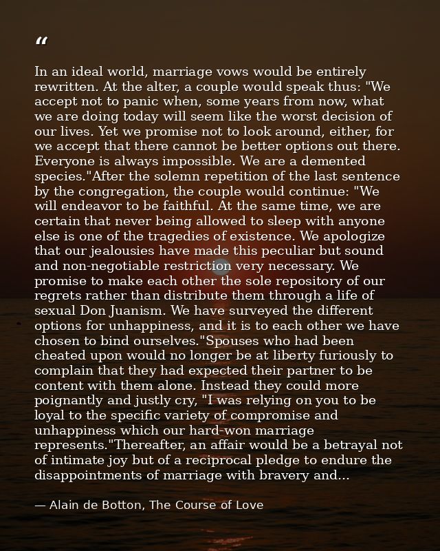 In an ideal world, marriage vows would be entirely rewritten. At the alter, a couple would speak thus: "We accept not to — Alain de Botton, The Course of Love