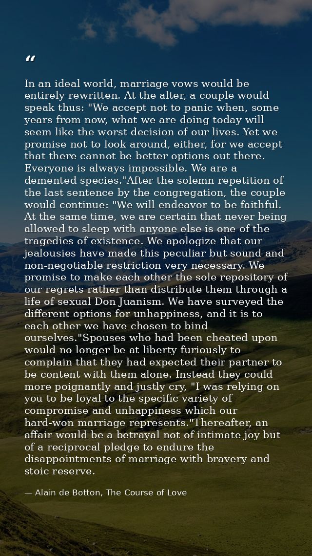 In an ideal world, marriage vows would be entirely rewritten. At the alter, a couple would speak thus: "We accept not to — Alain de Botton, The Course of Love
