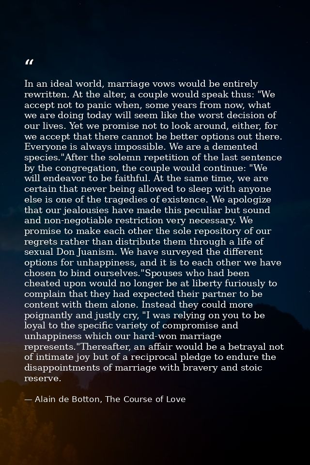 In an ideal world, marriage vows would be entirely rewritten. At the alter, a couple would speak thus: "We accept not to — Alain de Botton, The Course of Love