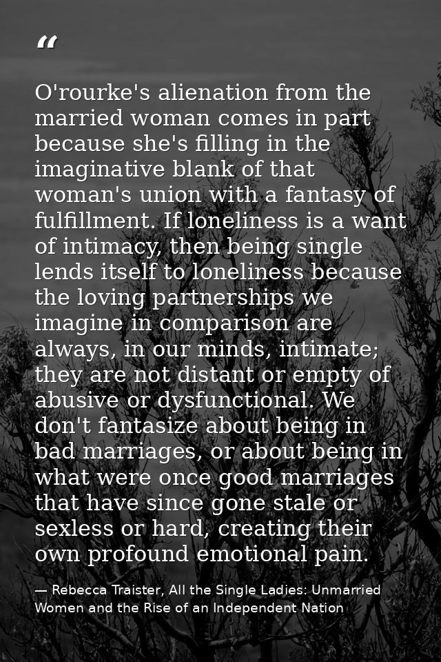 O'rourke's alienation from the married woman comes in part because she's filling in the imaginative blank of that woman' — Rebecca Traister, All the Single Ladies: Unmarried Women and the Rise of an Independent Nation