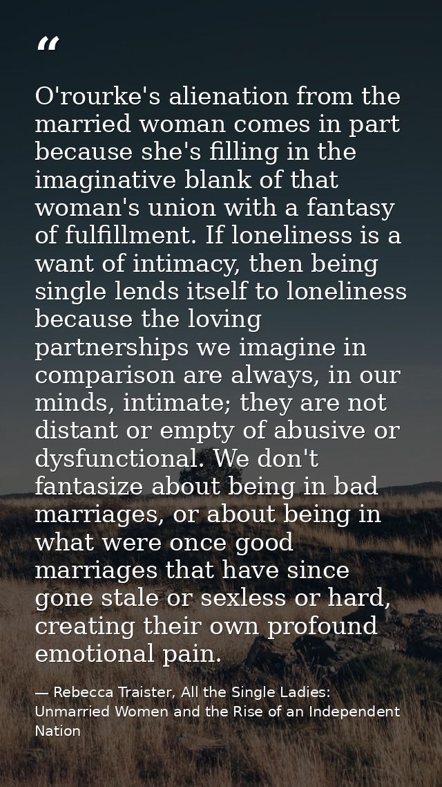 O'rourke's alienation from the married woman comes in part because she's filling in the imaginative blank of that woman' — Rebecca Traister, All the Single Ladies: Unmarried Women and the Rise of an Independent Nation