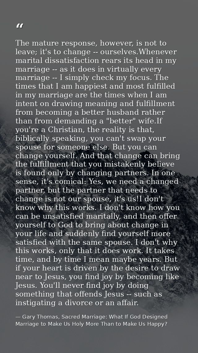The mature response, however, is not to leave; it's to change -- ourselves.Whenever marital dissatisfaction rears its he — Gary Thomas, Sacred Marriage: What If God Designed Marriage to Make Us Holy More Than to Make Us Happy?