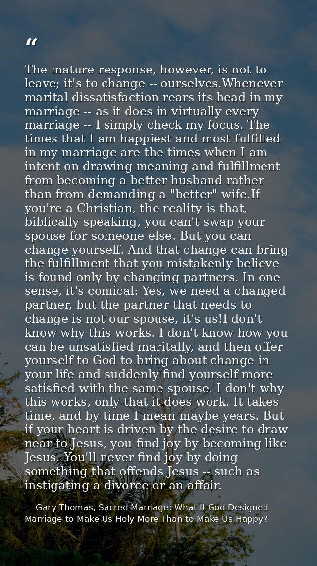 The mature response, however, is not to leave; it's to change -- ourselves.Whenever marital dissatisfaction rears its he — Gary Thomas, Sacred Marriage: What If God Designed Marriage to Make Us Holy More Than to Make Us Happy?