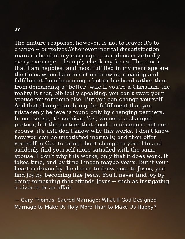 The mature response, however, is not to leave; it's to change -- ourselves.Whenever marital dissatisfaction rears its he — Gary Thomas, Sacred Marriage: What If God Designed Marriage to Make Us Holy More Than to Make Us Happy?