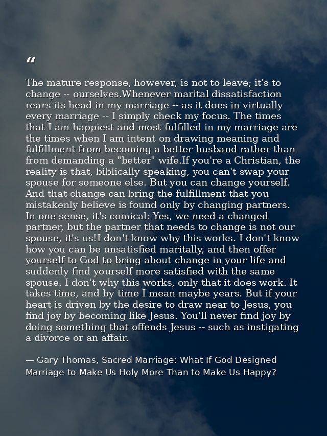 The mature response, however, is not to leave; it's to change -- ourselves.Whenever marital dissatisfaction rears its he — Gary Thomas, Sacred Marriage: What If God Designed Marriage to Make Us Holy More Than to Make Us Happy?
