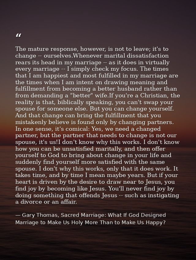 The mature response, however, is not to leave; it's to change -- ourselves.Whenever marital dissatisfaction rears its he — Gary Thomas, Sacred Marriage: What If God Designed Marriage to Make Us Holy More Than to Make Us Happy?