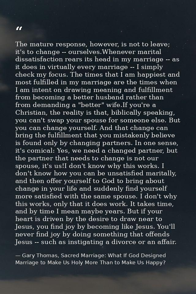 The mature response, however, is not to leave; it's to change -- ourselves.Whenever marital dissatisfaction rears its he — Gary Thomas, Sacred Marriage: What If God Designed Marriage to Make Us Holy More Than to Make Us Happy?