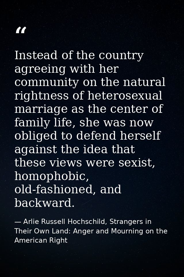 Instead of the country agreeing with her community on the natural rightness of heterosexual marriage as the center of fa — Arlie Russell Hochschild, Strangers in Their Own Land: Anger and Mourning on the American Right