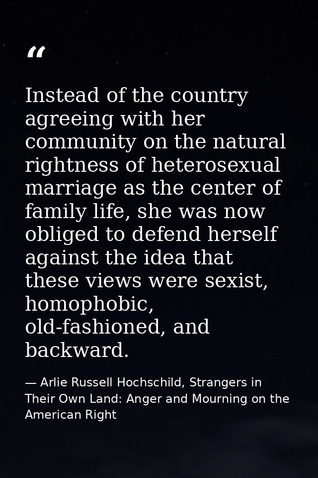 Instead of the country agreeing with her community on the natural rightness of heterosexual marriage as the center of fa — Arlie Russell Hochschild, Strangers in Their Own Land: Anger and Mourning on the American Right