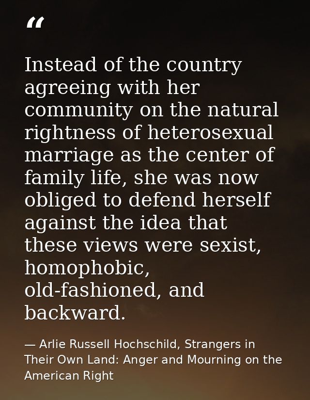 Instead of the country agreeing with her community on the natural rightness of heterosexual marriage as the center of fa — Arlie Russell Hochschild, Strangers in Their Own Land: Anger and Mourning on the American Right