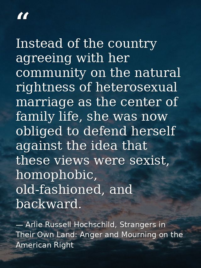 Instead of the country agreeing with her community on the natural rightness of heterosexual marriage as the center of fa — Arlie Russell Hochschild, Strangers in Their Own Land: Anger and Mourning on the American Right