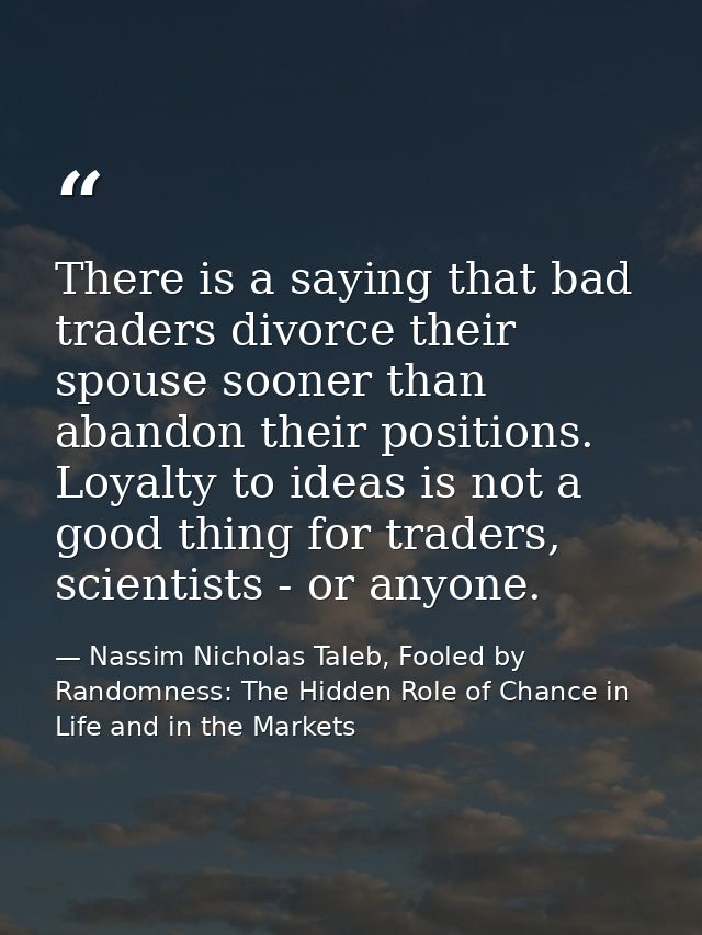 There is a saying that bad traders divorce their spouse sooner than abandon their positions. Loyalty to ideas is not a g — Nassim Nicholas Taleb, Fooled by Randomness: The Hidden Role of Chance in Life and in the Markets