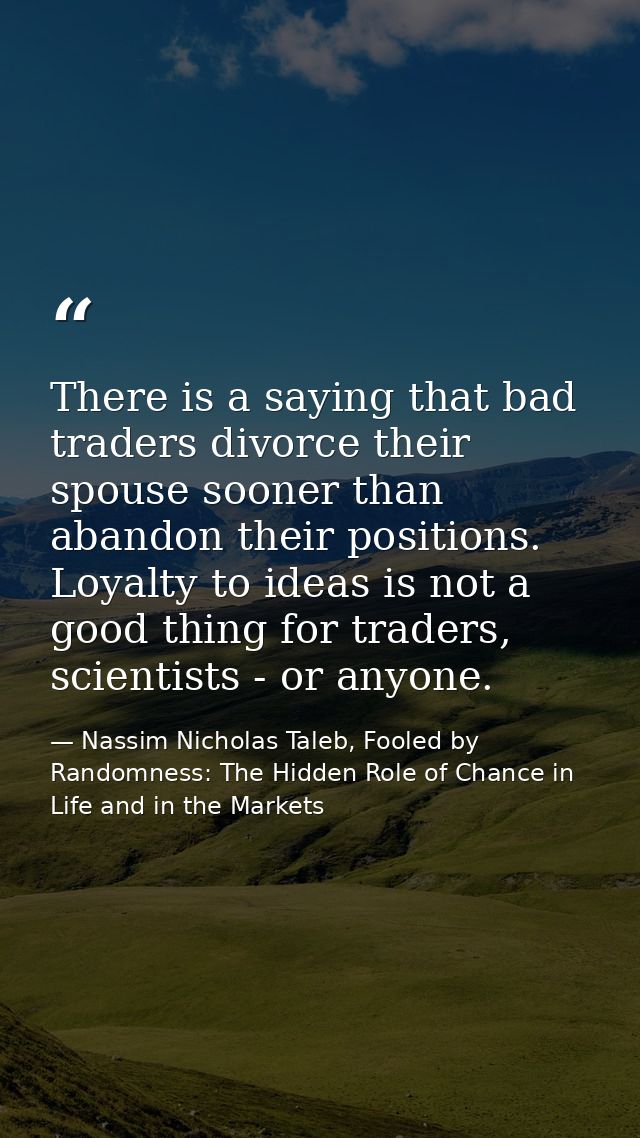 There is a saying that bad traders divorce their spouse sooner than abandon their positions. Loyalty to ideas is not a g — Nassim Nicholas Taleb, Fooled by Randomness: The Hidden Role of Chance in Life and in the Markets