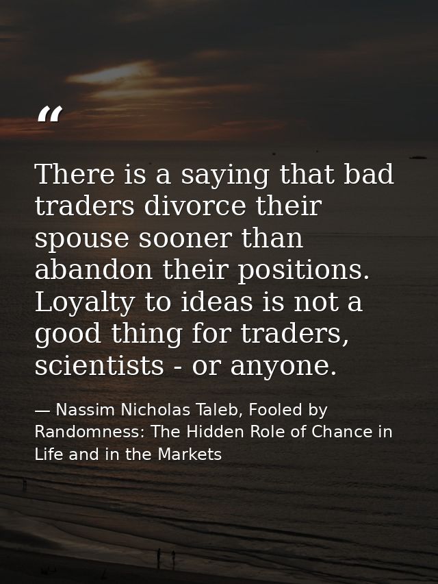 There is a saying that bad traders divorce their spouse sooner than abandon their positions. Loyalty to ideas is not a g — Nassim Nicholas Taleb, Fooled by Randomness: The Hidden Role of Chance in Life and in the Markets