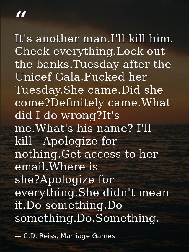 It's another man.I'll kill him. Check everything.Lock out the banks.Tuesday after the Unicef Gala.Fucked her Tuesday.She — C.D. Reiss, Marriage Games