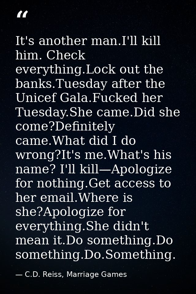 It's another man.I'll kill him. Check everything.Lock out the banks.Tuesday after the Unicef Gala.Fucked her Tuesday.She — C.D. Reiss, Marriage Games