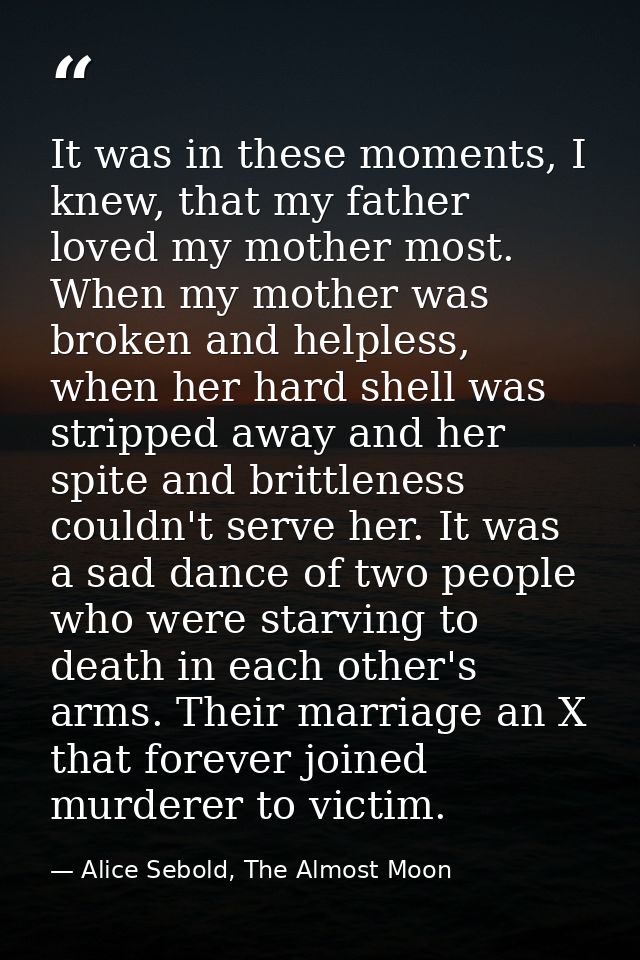 It was in these moments, I knew, that my father loved my mother most. When my mother was broken and helpless, when her h — Alice Sebold, The Almost Moon