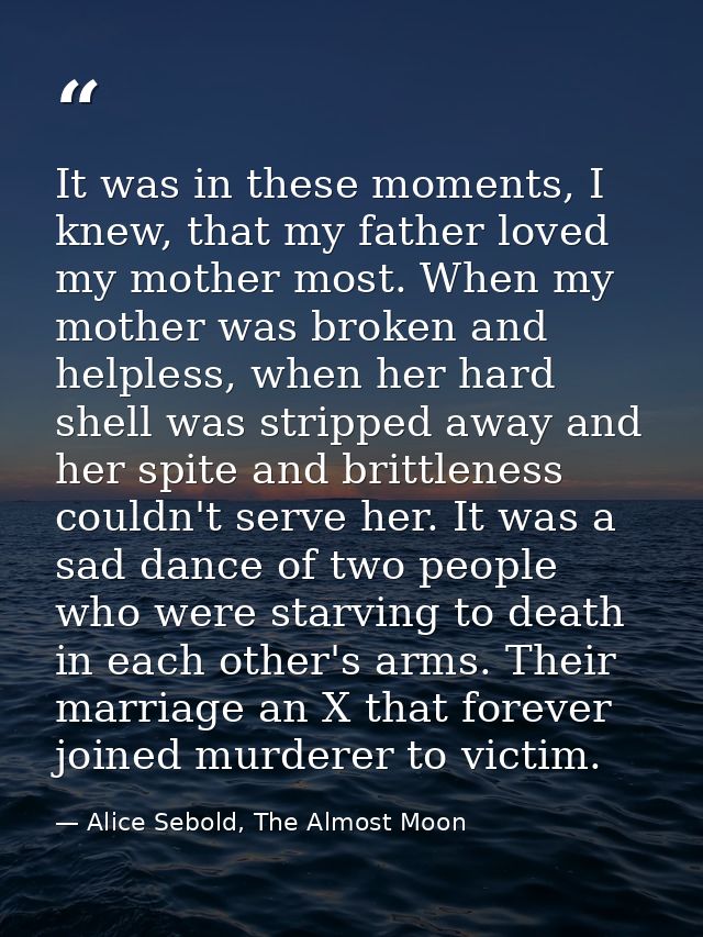It was in these moments, I knew, that my father loved my mother most. When my mother was broken and helpless, when her h — Alice Sebold, The Almost Moon