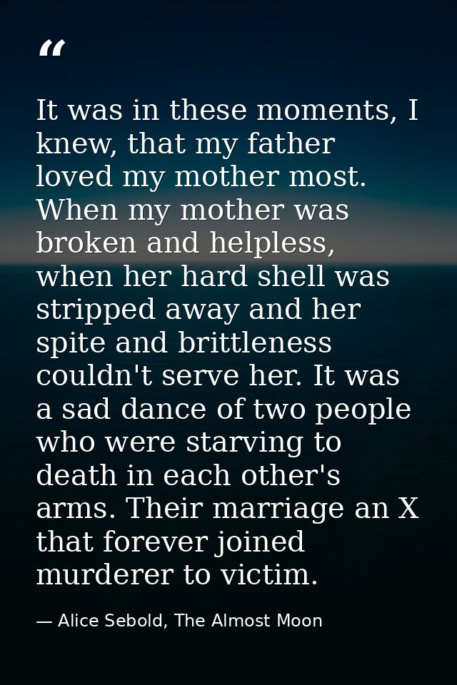 It was in these moments, I knew, that my father loved my mother most. When my mother was broken and helpless, when her h — Alice Sebold, The Almost Moon
