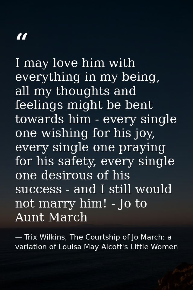 I may love him with everything in my being, all my thoughts and feelings might be bent towards him - every single one wi — Trix Wilkins, The Courtship of Jo March: a variation of Louisa May Alcott's Little Women