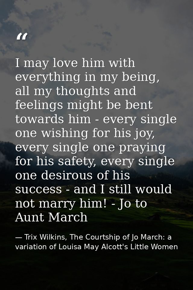 I may love him with everything in my being, all my thoughts and feelings might be bent towards him - every single one wi — Trix Wilkins, The Courtship of Jo March: a variation of Louisa May Alcott's Little Women